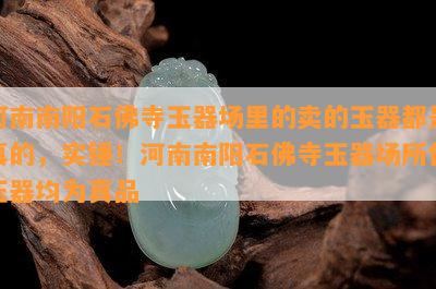 河南南阳石佛寺玉器场里的卖的玉器都是真的，实锤！河南南阳石佛寺玉器场所售玉器均为真品