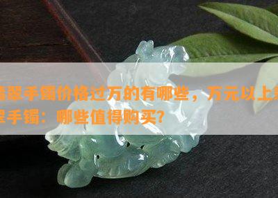 翡翠手镯价格过万的有哪些，万元以上翡翠手镯：哪些值得购买？