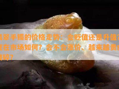 翡翠手镯的价格走势：会贬值还是升值？现在市场如何？会不会涨价、越来越贵或破碎？