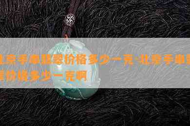 北京手串翡翠价格多少一克-北京手串翡翠价格多少一克啊