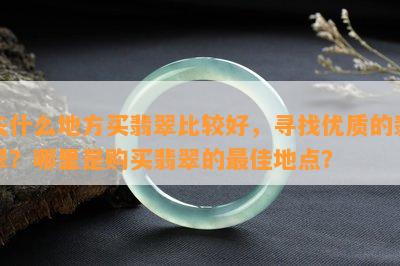 去什么地方买翡翠比较好，寻找优质的翡翠？哪里是购买翡翠的更佳地点？