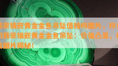 翡翠镶嵌黄金金鱼吊坠值钱吗图片，珍贵的翡翠镶嵌黄金金鱼吊坠：价值凸显，绝美图片揭秘！