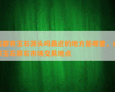 成都有玉石源头吗最近的地方是哪里，成都玉石原石市场交易地点