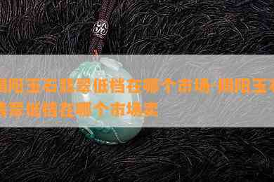 揭阳玉石翡翠低档在哪个市场-揭阳玉石翡翠低档在哪个市场卖