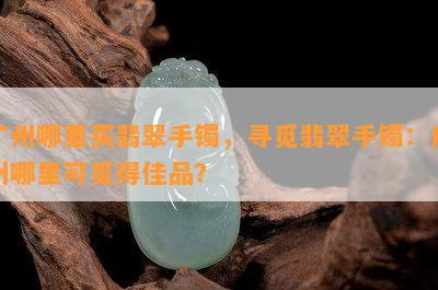 广州哪里买翡翠手镯，寻觅翡翠手镯：广州哪里可觅得佳品？