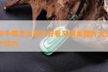 翡翠手镯怎么美化好看又简单图片大全及养护技巧