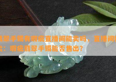 翡翠手镯有瑕疵直播间能卖吗，直播间拍卖：瑕疵翡翠手镯能否售出？