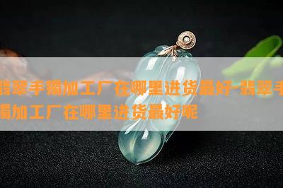 翡翠手镯加工厂在哪里进货更好-翡翠手镯加工厂在哪里进货更好呢