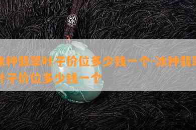 冰种翡翠叶子价位多少钱一个-冰种翡翠叶子价位多少钱一个