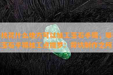 攀枝花什么地方可以加工玉石手镯，攀枝花玉石手镯加工点搜罗：探访制作之所