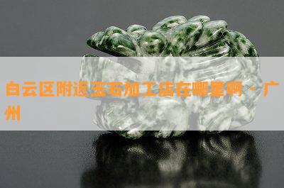 白云区附近玉石加工店在哪里啊 - 广州