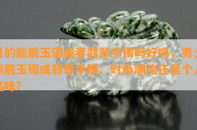 男的能戴玉镯或者翡翠手镯吗好吗，男士佩戴玉镯或翡翠手镯：时尚潮流还是个人品味？