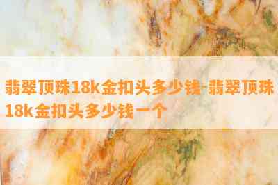 翡翠顶珠18k金扣头多少钱-翡翠顶珠18k金扣头多少钱一个