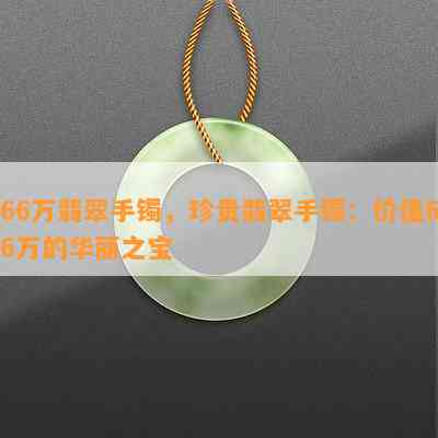 66万翡翠手镯，珍贵翡翠手镯：价值66万的华丽之宝