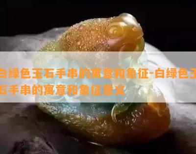 白绿色玉石手串的寓意和象征-白绿色玉石手串的寓意和象征意义