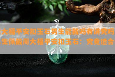 周大福平安扣玉石男生能戴吗有讲究吗，男生佩戴周大福平安扣玉石：究竟适合吗？