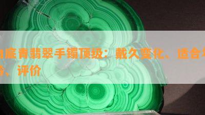 白底青翡翠手镯顶级：戴久变化、适合年龄、评价