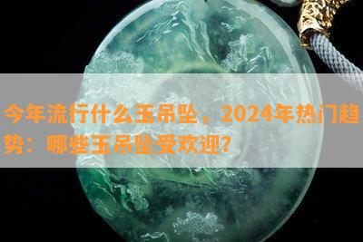 今年流行什么玉吊坠，2024年热门趋势：哪些玉吊坠受欢迎？