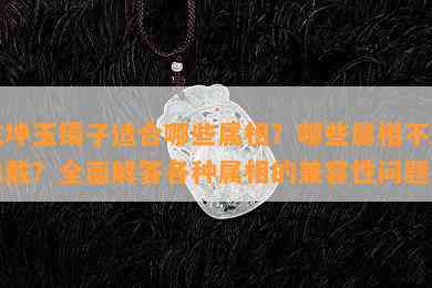 乾坤玉镯子适合哪些属相？哪些属相不宜佩戴？全面解答各种属相的兼容性问题