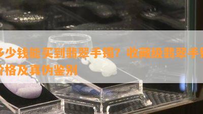 多少钱能买到翡翠手镯？收藏级翡翠手镯价格及真伪鉴别