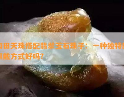 和田天珠搭配翡翠玉石珠子：一种独特的佩戴方式好吗？