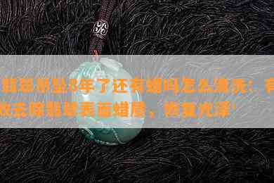 '翡翠吊坠8年了还有蜡吗怎么清洗：有效去除翡翠表面蜡质，恢复光泽'