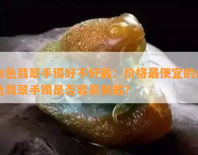 白色翡翠手镯好不好戴：价格更便宜的白色翡翠手镯是否容易佩戴？