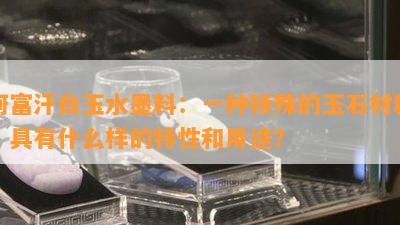 阿富汗白玉水墨料：一种特殊的玉石材料，具有什么样的特性和用途？