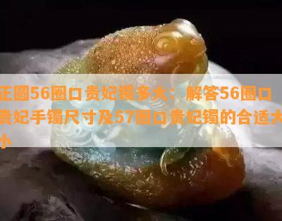 正圆56圈口贵妃镯多大：解答56圈口贵妃手镯尺寸及57圈口贵妃镯的合适大小