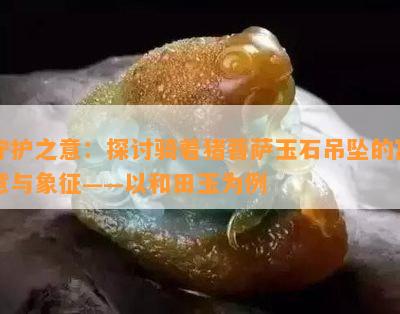 守护之意：探讨骑着猪菩萨玉石吊坠的寓意与象征——以和田玉为例