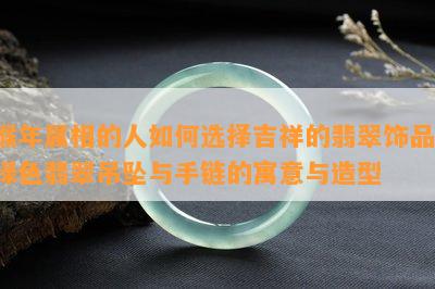 猴年属相的人如何选择吉祥的翡翠饰品：绿色翡翠吊坠与手链的寓意与造型