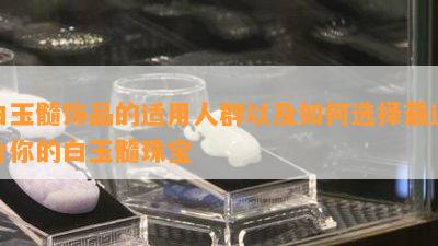 白玉髓饰品的适用人群以及如何选择最适合你的白玉髓珠宝