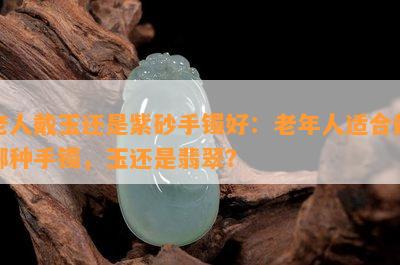 老人戴玉还是紫砂手镯好：老年人适合戴哪种手镯，玉还是翡翠？