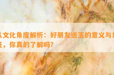 从文化角度解析：好朋友送玉的意义与象征，你真的了解吗？