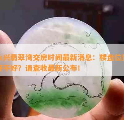 永兴翡翠湾交房时间最新消息：楼盘位置好不好？请查收最新公布！