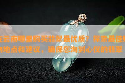 在云南哪里购买翡翠更优质？探索更佳购物地点和建议，确保您淘到心仪的翡翠