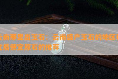 云南那里出玉石：云南盛产玉石的地区和优质便宜原石的推荐