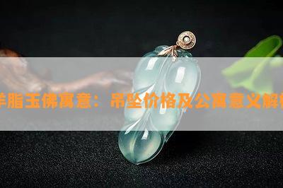 羊脂玉佛寓意：吊坠价格及公寓意义解析