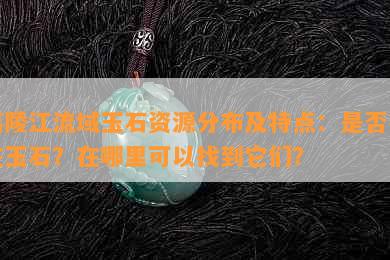 嘉陵江流域玉石资源分布及特点：是否存在玉石？在哪里可以找到它们？