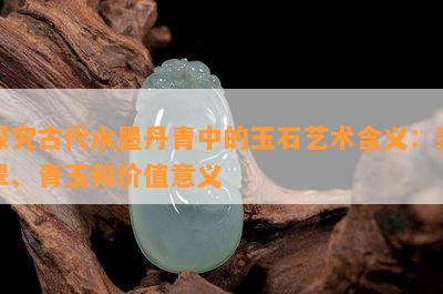 探究古代水墨丹青中的玉石艺术含义：翡翠、青玉和价值意义