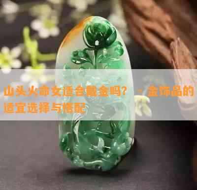 山头火命女适合戴金吗？ - 金饰品的适宜选择与搭配