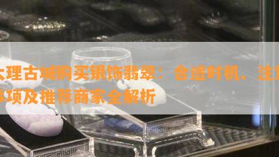 大理古城购买银饰翡翠：合适时机、注意事项及推荐商家全解析