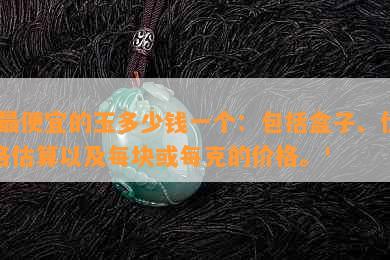 '更便宜的玉多少钱一个：包括盒子、价格估算以及每块或每克的价格。'