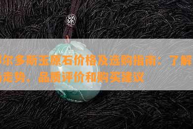 鄂尔多斯玉原石价格及选购指南：了解市场走势、品质评价和购买建议