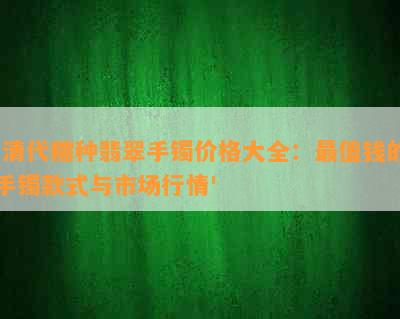 '清代糯种翡翠手镯价格大全：最值钱的手镯款式与市场行情'