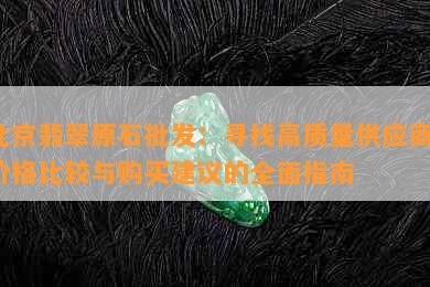 北京翡翠原石批发：寻找高质量供应商、价格比较与购买建议的全面指南