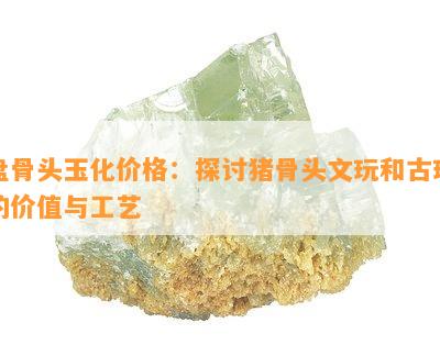 盘骨头玉化价格：探讨猪骨头文玩和古玩的价值与工艺