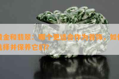 黄金和翡翠：哪个更适合作为首饰，如何选择并保养它们？