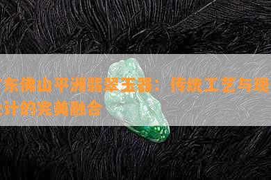 广东佛山平洲翡翠玉器：传统工艺与现代设计的完美融合