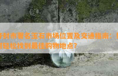 开封市著名玉石市场位置及交通指南：如何轻松找到更佳购物地点？